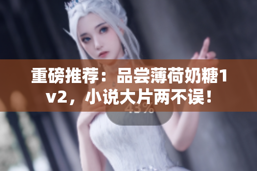 重磅推荐：品尝薄荷奶糖1v2，小说大片两不误！