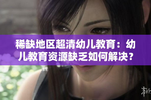 稀缺地区超清幼儿教育：幼儿教育资源缺乏如何解决？