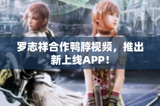 罗志祥合作鸭脖视频，推出新上线APP！