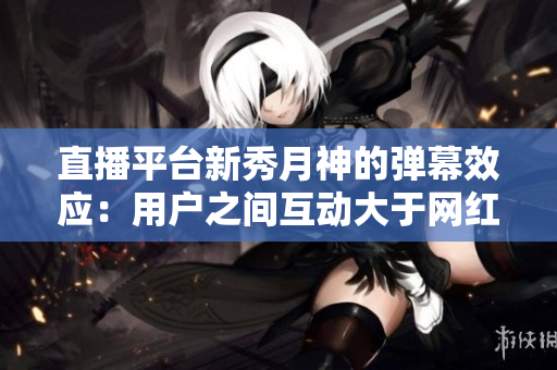 直播平台新秀月神的弹幕效应：用户之间互动大于网红主播