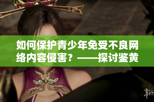 如何保护青少年免受不良网络内容侵害？――探讨鉴黄师的作用与意义