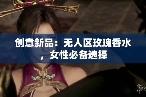 创意新品：无人区玫瑰香水，女性必备选择