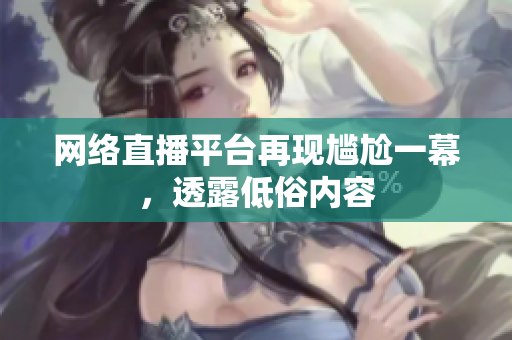 网络直播平台再现尴尬一幕，透露低俗内容