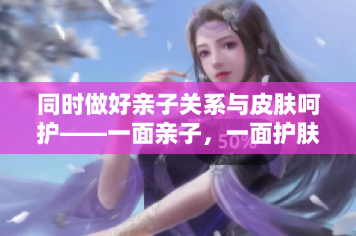 同时做好亲子关系与皮肤呵护——一面亲子，一面护肤