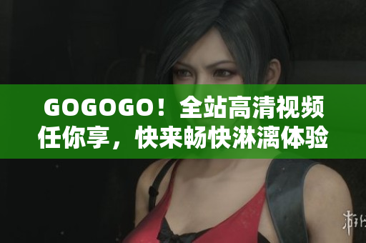 GOGOGO！全站高清视频任你享，快来畅快淋漓体验视觉盛宴！