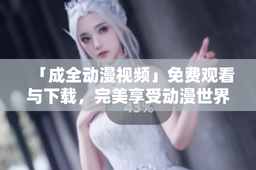 「成全动漫视频」免费观看与下载，完美享受动漫世界