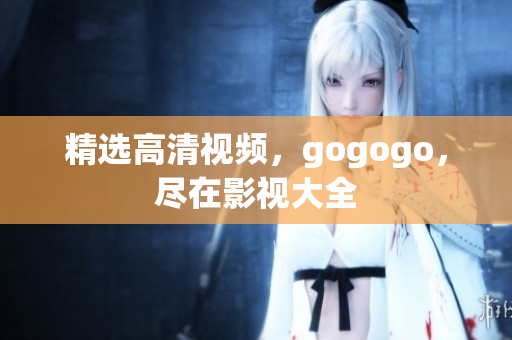精选高清视频，gogogo，尽在影视大全