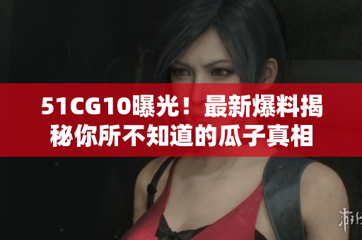 51CG10曝光！最新爆料揭秘你所不知道的瓜子真相