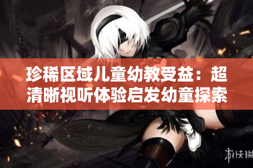 珍稀区域儿童幼教受益：超清晰视听体验启发幼童探索新世界