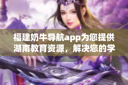 福建奶牛导航app为您提供湖南教育资源，解决您的学习之困