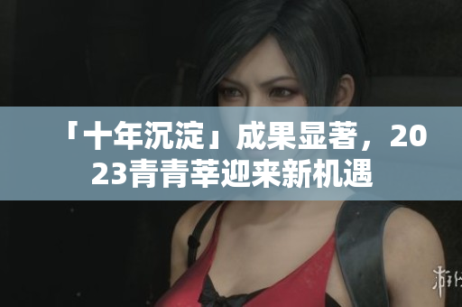 「十年沉淀」成果显著，2023青青莘迎来新机遇