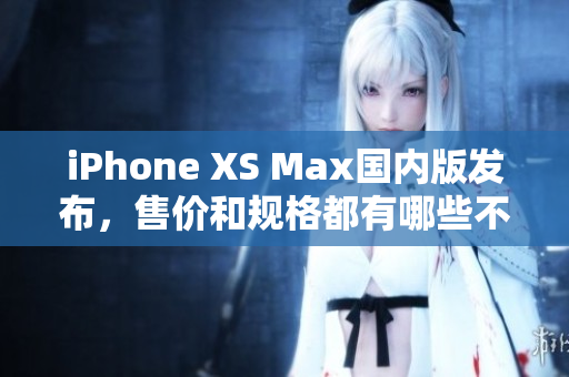 iPhone XS Max国内版发布，售价和规格都有哪些不同？