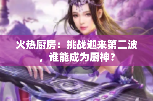 火热厨房：挑战迎来第二波，谁能成为厨神？