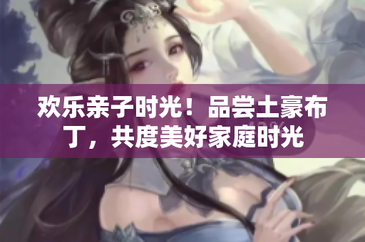 欢乐亲子时光！品尝土豪布丁，共度美好家庭时光