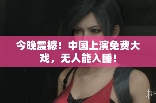 今晚震撼！中国上演免费大戏，无人能入睡！