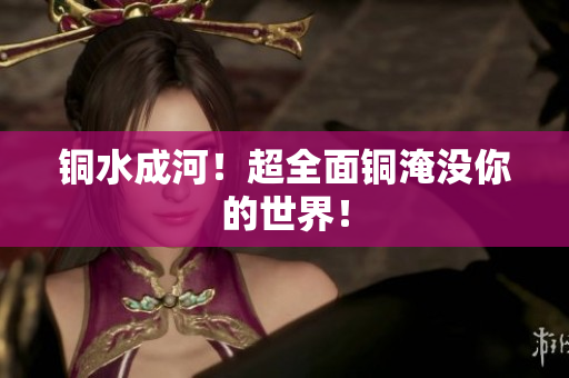 铜水成河！超全面铜淹没你的世界！
