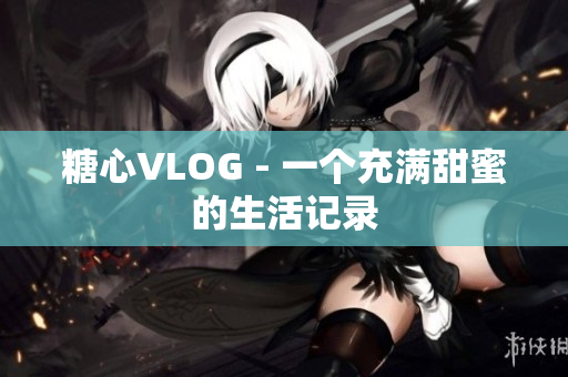 糖心VLOG - 一个充满甜蜜的生活记录