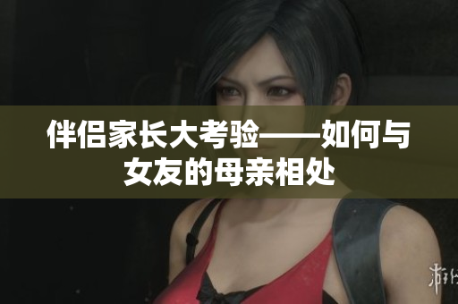 伴侣家长大考验——如何与女友的母亲相处