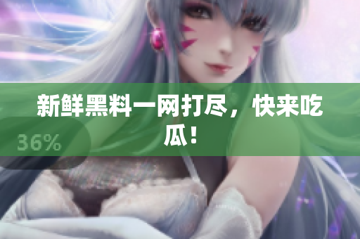 新鲜黑料一网打尽，快来吃瓜！