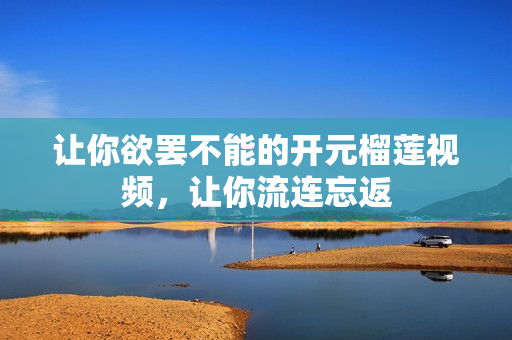 让你欲罢不能的开元榴莲视频，让你流连忘返
