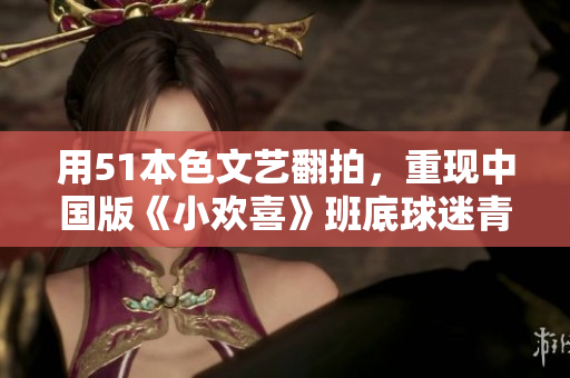 用51本色文艺翻拍，重现中国版《小欢喜》班底球迷青春奋斗史