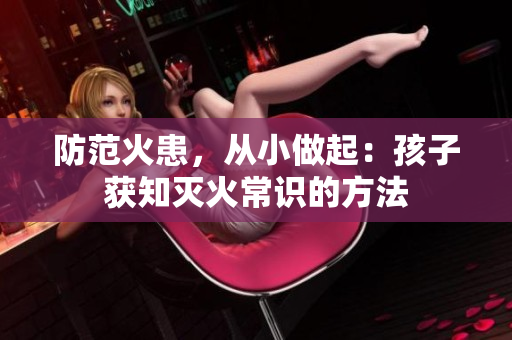 防范火患，从小做起：孩子获知灭火常识的方法