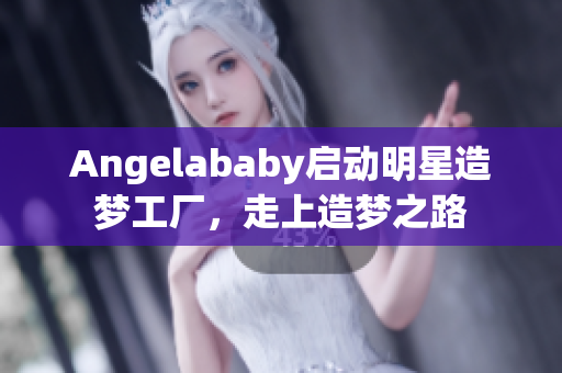 Angelababy启动明星造梦工厂，走上造梦之路