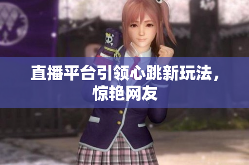 直播平台引领心跳新玩法，惊艳网友