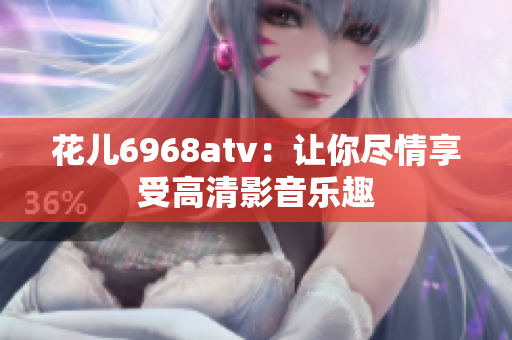 花儿6968atv：让你尽情享受高清影音乐趣