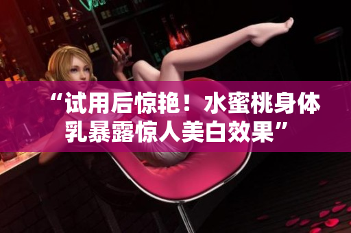 “试用后惊艳！水蜜桃身体乳暴露惊人美白效果”