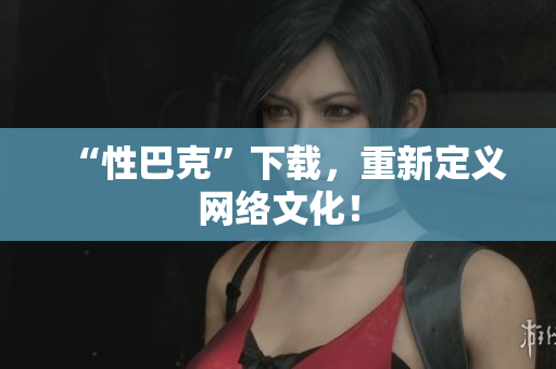 “性巴克”下载，重新定义网络文化！