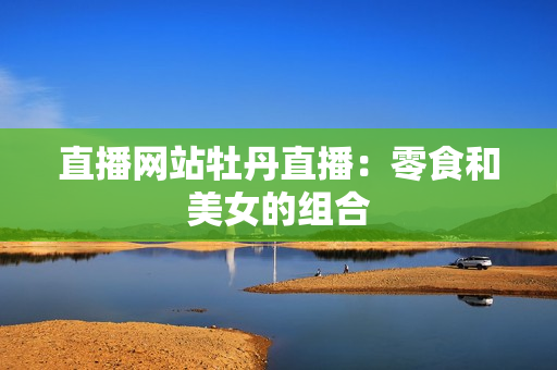 直播网站牡丹直播：零食和美女的组合