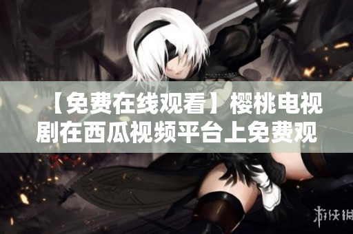 【免费在线观看】樱桃电视剧在西瓜视频平台上免费观看