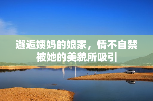 邂逅姨妈的娘家，情不自禁被她的美貌所吸引