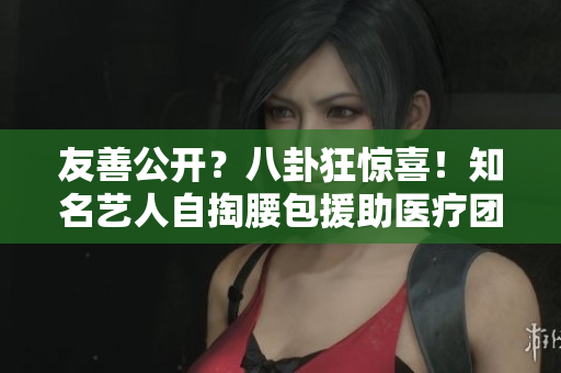 友善公开？八卦狂惊喜！知名艺人自掏腰包援助医疗团队引赞赏