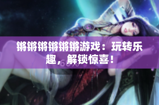 锵锵锵锵锵锵游戏：玩转乐趣，解锁惊喜！