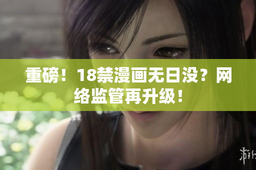 重磅！18禁漫画无日没？网络监管再升级！