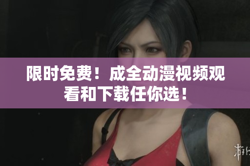 限时免费！成全动漫视频观看和下载任你选！