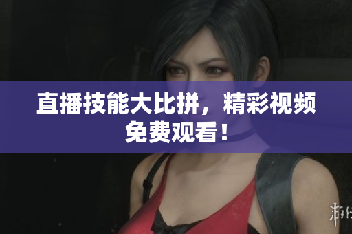 直播技能大比拼，精彩视频免费观看！