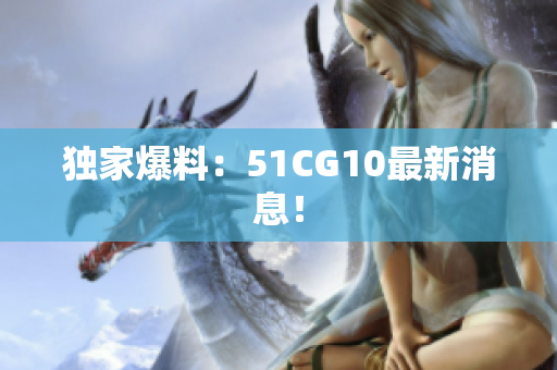独家爆料：51CG10最新消息！