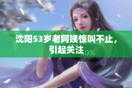 沈阳53岁老阿姨惊叫不止，引起关注