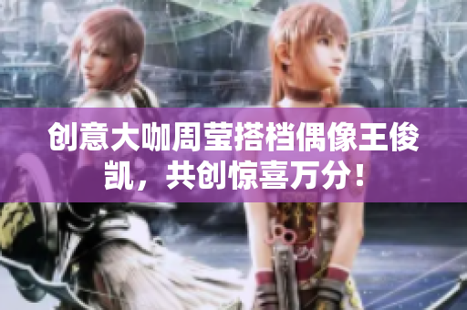 创意大咖周莹搭档偶像王俊凯，共创惊喜万分！