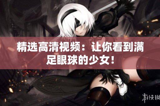 精选高清视频：让你看到满足眼球的少女！