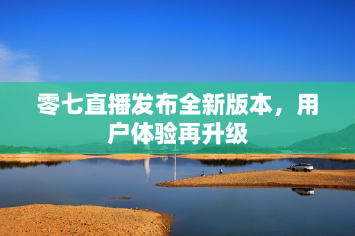 零七直播发布全新版本，用户体验再升级