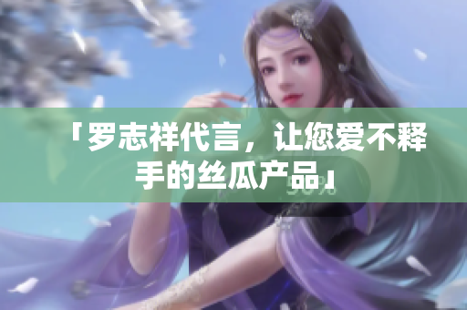 「罗志祥代言，让您爱不释手的丝瓜产品」