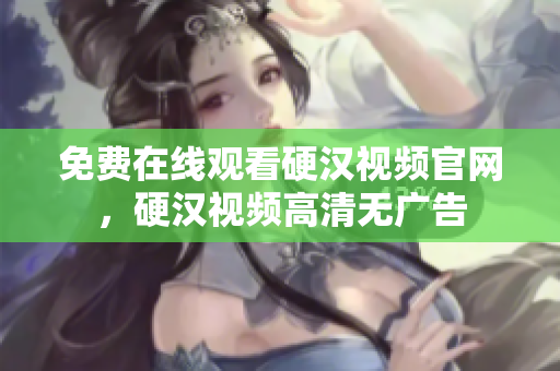 免费在线观看硬汉视频官网，硬汉视频高清无广告