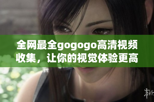 全网最全gogogo高清视频收集，让你的视觉体验更高清