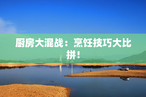 厨房大混战：烹饪技巧大比拼！