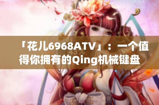 「花儿6968ATV」：一个值得你拥有的Qing机械键盘