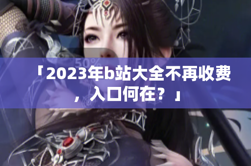 「2023年b站大全不再收费，入口何在？」